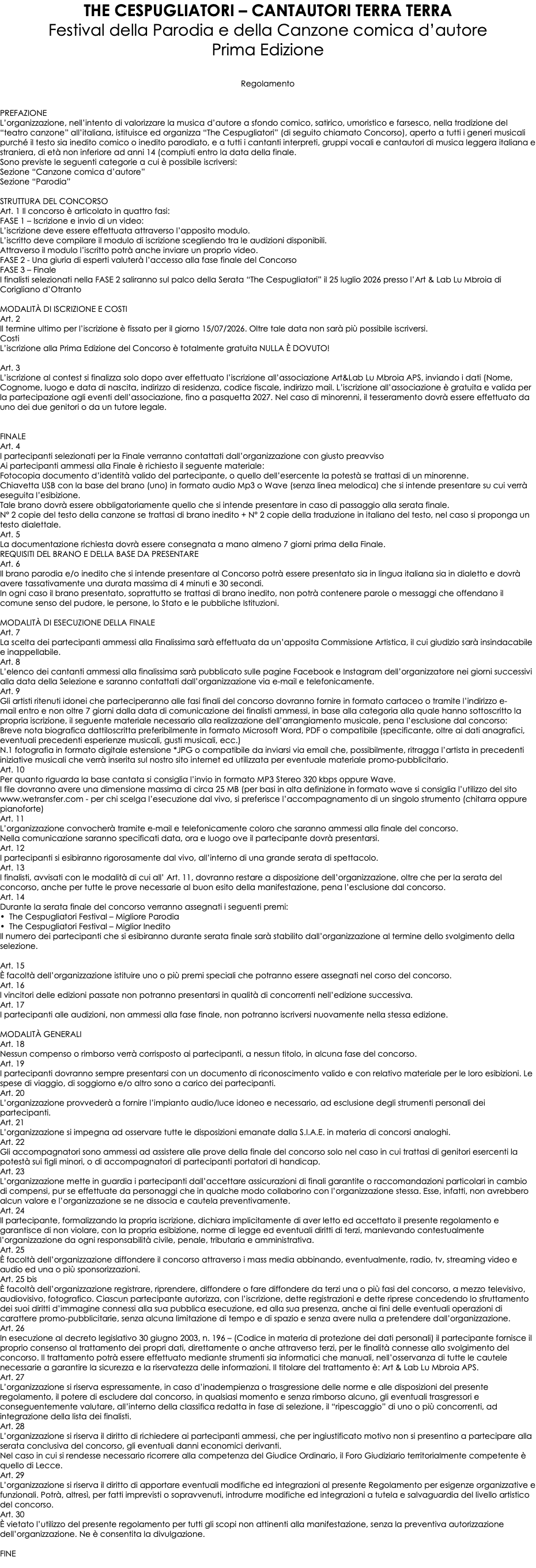 THE CESPUGLIATORI – CANTAUTORI TERRA TERRA Festival della Parodia e della Canzone comica d’autore Prima Edizione Regolamento PREFAZIONE L’organizzazione, nell’intento di valorizzare la musica d’autore a sfondo comico, satirico, umoristico e farsesco, nella tradizione del “teatro canzone” all’italiana, istituisce ed organizza “The Cespugliatori” (di seguito chiamato Concorso), aperto a tutti i generi musicali purché il testo sia inedito comico o inedito parodiato, e a tutti i cantanti interpreti, gruppi vocali e cantautori di musica leggera italiana e straniera, di età non inferiore ad anni 14 (compiuti entro la data della finale. Sono previste le seguenti categorie a cui è possibile iscriversi: Sezione “Canzone comica d’autore” Sezione “Parodia” STRUTTURA DEL CONCORSO Art. 1 Il concorso è articolato in quattro fasi: FASE 1 – Iscrizione e invio di un video: L’iscrizione deve essere effettuata attraverso l’apposito modulo. L’iscritto deve compilare il modulo di iscrizione scegliendo tra le audizioni disponibili. Attraverso il modulo l’iscritto potrà anche inviare un proprio video. FASE 2 - Una giuria di esperti valuterà l’accesso alla fase finale del Concorso FASE 3 – Finale I finalisti selezionati nella FASE 2 saliranno sul palco della Serata “The Cespugliatori” il 25 luglio 2026 presso l’Art & Lab Lu Mbroia di Corigliano d’Otranto MODALITÀ DI ISCRIZIONE E COSTI Art. 2 Il termine ultimo per l’iscrizione è fissato per il giorno 15/07/2026. Oltre tale data non sarà più possibile iscriversi. Costi L’iscrizione alla Prima Edizione del Concorso è totalmente gratuita NULLA È DOVUTO!  Art. 3 L’iscrizione al contest si finalizza solo dopo aver effettuato l’iscrizione all’associazione Art&Lab Lu Mbroia APS, inviando i dati (Nome, Cognome, luogo e data di nascita, indirizzo di residenza, codice fiscale, indirizzo mail. L’iscrizione all’associazione è gratuita e valida per la partecipazione agli eventi dell’associazione, fino a pasquetta 2027. Nel caso di minorenni, il tesseramento dovrà essere effettuato da uno dei due genitori o da un tutore legale. FINALE Art. 4 I partecipanti selezionati per la Finale verranno contattati dall’organizzazione con giusto preavviso Ai partecipanti ammessi alla Finale è richiesto il seguente materiale: Fotocopia documento d’identità valido del partecipante, o quello dell’esercente la potestà se trattasi di un minorenne. Chiavetta USB con la base del brano (uno) in formato audio Mp3 o Wave (senza linea melodica) che si intende presentare su cui verrà eseguita l’esibizione. Tale brano dovrà essere obbligatoriamente quello che si intende presentare in caso di passaggio alla serata finale. N° 2 copie del testo della canzone se trattasi di brano inedito + N° 2 copie della traduzione in italiano del testo, nel caso si proponga un testo dialettale. Art. 5 La documentazione richiesta dovrà essere consegnata a mano almeno 7 giorni prima della Finale. REQUISITI DEL BRANO E DELLA BASE DA PRESENTARE Art. 6 Il brano parodia e/o inedito che si intende presentare al Concorso potrà essere presentato sia in lingua italiana sia in dialetto e dovrà avere tassativamente una durata massima di 4 minuti e 30 secondi. In ogni caso il brano presentato, soprattutto se trattasi di brano inedito, non potrà contenere parole o messaggi che offendano il comune senso del pudore, le persone, lo Stato e le pubbliche Istituzioni. MODALITÀ DI ESECUZIONE DELLA FINALE Art. 7 La scelta dei partecipanti ammessi alla Finalissima sarà effettuata da un’apposita Commissione Artistica, il cui giudizio sarà insindacabile e inappellabile. Art. 8 L’elenco dei cantanti ammessi alla finalissima sarà pubblicato sulle pagine Facebook e Instagram dell’organizzatore nei giorni successivi alla data della Selezione e saranno contattati dall’organizzazione via e-mail e telefonicamente. Art. 9 Gli artisti ritenuti idonei che parteciperanno alle fasi finali del concorso dovranno fornire in formato cartaceo o tramite l’indirizzo e-mail entro e non oltre 7 giorni dalla data di comunicazione dei finalisti ammessi, in base alla categoria alla quale hanno sottoscritto la propria iscrizione, il seguente materiale necessario alla realizzazione dell’arrangiamento musicale, pena l’esclusione dal concorso: Breve nota biografica dattiloscritta preferibilmente in formato Microsoft Word, PDF o compatibile (specificante, oltre ai dati anagrafici, eventuali precedenti esperienze musicali, gusti musicali, ecc.) N.1 fotografia in formato digitale estensione *JPG o compatibile da inviarsi via email che, possibilmente, ritragga l’artista in precedenti iniziative musicali che verrà inserita sul nostro sito internet ed utilizzata per eventuale materiale promo-pubblicitario. Art. 10 Per quanto riguarda la base cantata si consiglia l’invio in formato MP3 Stereo 320 kbps oppure Wave. I file dovranno avere una dimensione massima di circa 25 MB (per basi in alta definizione in formato wave si consiglia l’utilizzo del sito www.wetransfer.com - per chi scelga l’esecuzione dal vivo, si preferisce l’accompagnamento di un singolo strumento (chitarra oppure pianoforte) Art. 11 L’organizzazione convocherà tramite e-mail e telefonicamente coloro che saranno ammessi alla finale del concorso. Nella comunicazione saranno specificati data, ora e luogo ove il partecipante dovrà presentarsi. Art. 12 I partecipanti si esibiranno rigorosamente dal vivo, all’interno di una grande serata di spettacolo. Art. 13 I finalisti, avvisati con le modalità di cui all’ Art. 11, dovranno restare a disposizione dell’organizzazione, oltre che per la serata del concorso, anche per tutte le prove necessarie al buon esito della manifestazione, pena l’esclusione dal concorso. Art. 14 Durante la serata finale del concorso verranno assegnati i seguenti premi: • The Cespugliatori Festival – Migliore Parodia • The Cespugliatori Festival – Miglior Inedito Il numero dei partecipanti che si esibiranno durante serata finale sarà stabilito dall’organizzazione al termine dello svolgimento della selezione. Art. 15 È facoltà dell’organizzazione istituire uno o più premi speciali che potranno essere assegnati nel corso del concorso. Art. 16 l vincitori delle edizioni passate non potranno presentarsi in qualità di concorrenti nell’edizione successiva. Art. 17 I partecipanti alle audizioni, non ammessi alla fase finale, non potranno iscriversi nuovamente nella stessa edizione. MODALITÀ GENERALI Art. 18 Nessun compenso o rimborso verrà corrisposto ai partecipanti, a nessun titolo, in alcuna fase del concorso. Art. 19 I partecipanti dovranno sempre presentarsi con un documento di riconoscimento valido e con relativo materiale per le loro esibizioni. Le spese di viaggio, di soggiorno e/o altro sono a carico dei partecipanti. Art. 20 L’organizzazione provvederà a fornire l’impianto audio/luce idoneo e necessario, ad esclusione degli strumenti personali dei partecipanti. Art. 21 L’organizzazione si impegna ad osservare tutte le disposizioni emanate dalla S.I.A.E. in materia di concorsi analoghi. Art. 22 Gli accompagnatori sono ammessi ad assistere alle prove della finale del concorso solo nel caso in cui trattasi di genitori esercenti la potestà sui figli minori, o di accompagnatori di partecipanti portatori di handicap. Art. 23 L’organizzazione mette in guardia i partecipanti dall’accettare assicurazioni di finali garantite o raccomandazioni particolari in cambio di compensi, pur se effettuate da personaggi che in qualche modo collaborino con l’organizzazione stessa. Esse, infatti, non avrebbero alcun valore e l’organizzazione se ne dissocia e cautela preventivamente. Art. 24 Il partecipante, formalizzando la propria iscrizione, dichiara implicitamente di aver letto ed accettato il presente regolamento e garantisce di non violare, con la propria esibizione, norme di legge ed eventuali diritti di terzi, manlevando contestualmente l’organizzazione da ogni responsabilità civile, penale, tributaria e amministrativa. Art. 25 È facoltà dell’organizzazione diffondere il concorso attraverso i mass media abbinando, eventualmente, radio, tv, streaming video e audio ed una o più sponsorizzazioni. Art. 25 bis È facoltà dell’organizzazione registrare, riprendere, diffondere o fare diffondere da terzi una o più fasi del concorso, a mezzo televisivo, audiovisivo, fotografico. Ciascun partecipante autorizza, con l’iscrizione, dette registrazioni e dette riprese concedendo lo sfruttamento dei suoi diritti d’immagine connessi alla sua pubblica esecuzione, ed alla sua presenza, anche ai fini delle eventuali operazioni di carattere promo-pubblicitarie, senza alcuna limitazione di tempo e di spazio e senza avere nulla a pretendere dall’organizzazione. Art. 26 In esecuzione al decreto legislativo 30 giugno 2003, n. 196 – (Codice in materia di protezione dei dati personali) il partecipante fornisce il proprio consenso al trattamento dei propri dati, direttamente o anche attraverso terzi, per le finalità connesse allo svolgimento del concorso. Il trattamento potrà essere effettuato mediante strumenti sia informatici che manuali, nell’osservanza di tutte le cautele necessarie a garantire la sicurezza e la riservatezza delle informazioni. Il titolare del trattamento è: Art & Lab Lu Mbroia APS. Art. 27 L’organizzazione si riserva espressamente, in caso d’inadempienza o trasgressione delle norme e alle disposizioni del presente regolamento, il potere di escludere dal concorso, in qualsiasi momento e senza rimborso alcuno, gli eventuali trasgressori e conseguentemente valutare, all’interno della classifica redatta in fase di selezione, il “ripescaggio” di uno o più concorrenti, ad integrazione della lista dei finalisti. Art. 28 L’organizzazione si riserva il diritto di richiedere ai partecipanti ammessi, che per ingiustificato motivo non si presentino a partecipare alla serata conclusiva del concorso, gli eventuali danni economici derivanti. Nel caso in cui si rendesse necessario ricorrere alla competenza del Giudice Ordinario, il Foro Giudiziario territorialmente competente è quello di Lecce. Art. 29 L’organizzazione si riserva il diritto di apportare eventuali modifiche ed integrazioni al presente Regolamento per esigenze organizzative e funzionali. Potrà, altresì, per fatti imprevisti o sopravvenuti, introdurre modifiche ed integrazioni a tutela e salvaguardia del livello artistico del concorso. Art. 30 È vietato l’utilizzo del presente regolamento per tutti gli scopi non attinenti alla manifestazione, senza la preventiva autorizzazione dell’organizzazione. Ne è consentita la divulgazione. FINE 