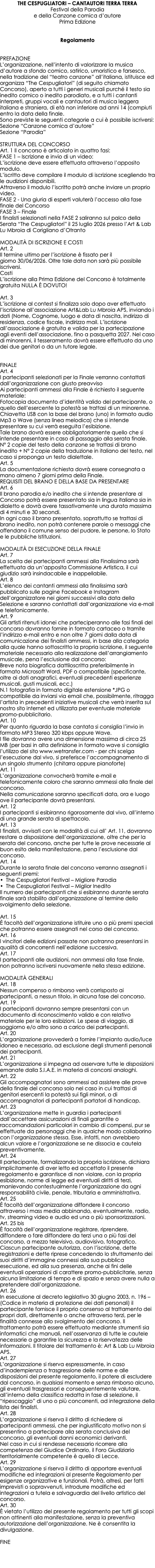 THE CESPUGLIATORI – CANTAUTORI TERRA TERRA Festival della Parodia e della Canzone comica d’autore Prima Edizione Regolamento PREFAZIONE L’organizzazione, nell’intento di valorizzare la musica d’autore a sfondo comico, satirico, umoristico e farsesco, nella tradizione del “teatro canzone” all’italiana, istituisce ed organizza “The Cespugliatori” (di seguito chiamato Concorso), aperto a tutti i generi musicali purché il testo sia inedito comico o inedito parodiato, e a tutti i cantanti interpreti, gruppi vocali e cantautori di musica leggera italiana e straniera, di età non inferiore ad anni 14 (compiuti entro la data della finale. Sono previste le seguenti categorie a cui è possibile iscriversi: Sezione “Canzone comica d’autore” Sezione “Parodia” STRUTTURA DEL CONCORSO Art. 1 Il concorso è articolato in quattro fasi: FASE 1 – Iscrizione e invio di un video: L’iscrizione deve essere effettuata attraverso l’apposito modulo. L’iscritto deve compilare il modulo di iscrizione scegliendo tra le audizioni disponibili. Attraverso il modulo l’iscritto potrà anche inviare un proprio video. FASE 2 - Una giuria di esperti valuterà l’accesso alla fase finale del Concorso FASE 3 – Finale I finalisti selezionati nella FASE 2 saliranno sul palco della Serata “The Cespugliatori” il 25 luglio 2026 presso l’Art & Lab Lu Mbroia di Corigliano d’Otranto MODALITÀ DI ISCRIZIONE E COSTI Art. 2 Il termine ultimo per l’iscrizione è fissato per il giorno 30/06/2026. Oltre tale data non sarà più possibile iscriversi. Costi L’iscrizione alla Prima Edizione del Concorso è totalmente gratuita NULLA È DOVUTO!  Art. 3 L’iscrizione al contest si finalizza solo dopo aver effettuato l’iscrizione all’associazione Art&Lab Lu Mbroia APS, inviando i dati (Nome, Cognome, luogo e data di nascita, indirizzo di residenza, codice fiscale, indirizzo mail. L’iscrizione all’associazione è gratuita e valida per la partecipazione agli eventi dell’associazione, fino a pasquetta 2027. Nel caso di minorenni, il tesseramento dovrà essere effettuato da uno dei due genitori o da un tutore legale. FINALE Art. 4 I partecipanti selezionati per la Finale verranno contattati dall’organizzazione con giusto preavviso Ai partecipanti ammessi alla Finale è richiesto il seguente materiale: Fotocopia documento d’identità valido del partecipante, o quello dell’esercente la potestà se trattasi di un minorenne. Chiavetta USB con la base del brano (uno) in formato audio Mp3 o Wave (senza linea melodica) che si intende presentare su cui verrà eseguita l’esibizione. Tale brano dovrà essere obbligatoriamente quello che si intende presentare in caso di passaggio alla serata finale. N° 2 copie del testo della canzone se trattasi di brano inedito + N° 2 copie della traduzione in italiano del testo, nel caso si proponga un testo dialettale. Art. 5 La documentazione richiesta dovrà essere consegnata a mano almeno 7 giorni prima della Finale. REQUISITI DEL BRANO E DELLA BASE DA PRESENTARE Art. 6 Il brano parodia e/o inedito che si intende presentare al Concorso potrà essere presentato sia in lingua italiana sia in dialetto e dovrà avere tassativamente una durata massima di 4 minuti e 30 secondi. In ogni caso il brano presentato, soprattutto se trattasi di brano inedito, non potrà contenere parole o messaggi che offendano il comune senso del pudore, le persone, lo Stato e le pubbliche Istituzioni. MODALITÀ DI ESECUZIONE DELLA FINALE Art. 7 La scelta dei partecipanti ammessi alla Finalissima sarà effettuata da un’apposita Commissione Artistica, il cui giudizio sarà insindacabile e inappellabile. Art. 8 L’elenco dei cantanti ammessi alla finalissima sarà pubblicato sulle pagine Facebook e Instagram dell’organizzatore nei giorni successivi alla data della Selezione e saranno contattati dall’organizzazione via e-mail e telefonicamente. Art. 9 Gli artisti ritenuti idonei che parteciperanno alle fasi finali del concorso dovranno fornire in formato cartaceo o tramite l’indirizzo e-mail entro e non oltre 7 giorni dalla data di comunicazione dei finalisti ammessi, in base alla categoria alla quale hanno sottoscritto la propria iscrizione, il seguente materiale necessario alla realizzazione dell’arrangiamento musicale, pena l’esclusione dal concorso: Breve nota biografica dattiloscritta preferibilmente in formato Microsoft Word, PDF o compatibile (specificante, oltre ai dati anagrafici, eventuali precedenti esperienze musicali, gusti musicali, ecc.) N.1 fotografia in formato digitale estensione *JPG o compatibile da inviarsi via email che, possibilmente, ritragga l’artista in precedenti iniziative musicali che verrà inserita sul nostro sito internet ed utilizzata per eventuale materiale promo-pubblicitario. Art. 10 Per quanto riguarda la base cantata si consiglia l’invio in formato MP3 Stereo 320 kbps oppure Wave. I file dovranno avere una dimensione massima di circa 25 MB (per basi in alta definizione in formato wave si consiglia l’utilizzo del sito www.wetransfer.com - per chi scelga l’esecuzione dal vivo, si preferisce l’accompagnamento di un singolo strumento (chitarra oppure pianoforte) Art. 11 L’organizzazione convocherà tramite e-mail e telefonicamente coloro che saranno ammessi alla finale del concorso. Nella comunicazione saranno specificati data, ora e luogo ove il partecipante dovrà presentarsi. Art. 12 I partecipanti si esibiranno rigorosamente dal vivo, all’interno di una grande serata di spettacolo. Art. 13 I finalisti, avvisati con le modalità di cui all’ Art. 11, dovranno restare a disposizione dell’organizzazione, oltre che per la serata del concorso, anche per tutte le prove necessarie al buon esito della manifestazione, pena l’esclusione dal concorso. Art. 14 Durante la serata finale del concorso verranno assegnati i seguenti premi: • The Cespugliatori Festival – Migliore Parodia • The Cespugliatori Festival – Miglior Inedito Il numero dei partecipanti che si esibiranno durante serata finale sarà stabilito dall’organizzazione al termine dello svolgimento della selezione. Art. 15 È facoltà dell’organizzazione istituire uno o più premi speciali che potranno essere assegnati nel corso del concorso. Art. 16 l vincitori delle edizioni passate non potranno presentarsi in qualità di concorrenti nell’edizione successiva. Art. 17 I partecipanti alle audizioni, non ammessi alla fase finale, non potranno iscriversi nuovamente nella stessa edizione. MODALITÀ GENERALI Art. 18 Nessun compenso o rimborso verrà corrisposto ai partecipanti, a nessun titolo, in alcuna fase del concorso. Art. 19 I partecipanti dovranno sempre presentarsi con un documento di riconoscimento valido e con relativo materiale per le loro esibizioni. Le spese di viaggio, di soggiorno e/o altro sono a carico dei partecipanti. Art. 20 L’organizzazione provvederà a fornire l’impianto audio/luce idoneo e necessario, ad esclusione degli strumenti personali dei partecipanti. Art. 21 L’organizzazione si impegna ad osservare tutte le disposizioni emanate dalla S.I.A.E. in materia di concorsi analoghi. Art. 22 Gli accompagnatori sono ammessi ad assistere alle prove della finale del concorso solo nel caso in cui trattasi di genitori esercenti la potestà sui figli minori, o di accompagnatori di partecipanti portatori di handicap. Art. 23 L’organizzazione mette in guardia i partecipanti dall’accettare assicurazioni di finali garantite o raccomandazioni particolari in cambio di compensi, pur se effettuate da personaggi che in qualche modo collaborino con l’organizzazione stessa. Esse, infatti, non avrebbero alcun valore e l’organizzazione se ne dissocia e cautela preventivamente. Art. 24 Il partecipante, formalizzando la propria iscrizione, dichiara implicitamente di aver letto ed accettato il presente regolamento e garantisce di non violare, con la propria esibizione, norme di legge ed eventuali diritti di terzi, manlevando contestualmente l’organizzazione da ogni responsabilità civile, penale, tributaria e amministrativa. Art. 25 È facoltà dell’organizzazione diffondere il concorso attraverso i mass media abbinando, eventualmente, radio, tv, streaming video e audio ed una o più sponsorizzazioni. Art. 25 bis È facoltà dell’organizzazione registrare, riprendere, diffondere o fare diffondere da terzi una o più fasi del concorso, a mezzo televisivo, audiovisivo, fotografico. Ciascun partecipante autorizza, con l’iscrizione, dette registrazioni e dette riprese concedendo lo sfruttamento dei suoi diritti d’immagine connessi alla sua pubblica esecuzione, ed alla sua presenza, anche ai fini delle eventuali operazioni di carattere promo-pubblicitarie, senza alcuna limitazione di tempo e di spazio e senza avere nulla a pretendere dall’organizzazione. Art. 26 In esecuzione al decreto legislativo 30 giugno 2003, n. 196 – (Codice in materia di protezione dei dati personali) il partecipante fornisce il proprio consenso al trattamento dei propri dati, direttamente o anche attraverso terzi, per le finalità connesse allo svolgimento del concorso. Il trattamento potrà essere effettuato mediante strumenti sia informatici che manuali, nell’osservanza di tutte le cautele necessarie a garantire la sicurezza e la riservatezza delle informazioni. Il titolare del trattamento è: Art & Lab Lu Mbroia APS. Art. 27 L’organizzazione si riserva espressamente, in caso d’inadempienza o trasgressione delle norme e alle disposizioni del presente regolamento, il potere di escludere dal concorso, in qualsiasi momento e senza rimborso alcuno, gli eventuali trasgressori e conseguentemente valutare, all’interno della classifica redatta in fase di selezione, il “ripescaggio” di uno o più concorrenti, ad integrazione della lista dei finalisti. Art. 28 L’organizzazione si riserva il diritto di richiedere ai partecipanti ammessi, che per ingiustificato motivo non si presentino a partecipare alla serata conclusiva del concorso, gli eventuali danni economici derivanti. Nel caso in cui si rendesse necessario ricorrere alla competenza del Giudice Ordinario, il Foro Giudiziario territorialmente competente è quello di Lecce. Art. 29 L’organizzazione si riserva il diritto di apportare eventuali modifiche ed integrazioni al presente Regolamento per esigenze organizzative e funzionali. Potrà, altresì, per fatti imprevisti o sopravvenuti, introdurre modifiche ed integrazioni a tutela e salvaguardia del livello artistico del concorso. Art. 30 È vietato l’utilizzo del presente regolamento per tutti gli scopi non attinenti alla manifestazione, senza la preventiva autorizzazione dell’organizzazione. Ne è consentita la divulgazione. FINE 
